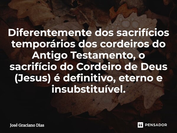 Diferentemente dos sacrifícios temporários dos cordeiros do Antigo Testamento, o sacrifício do Cordeiro de Deus (Jesus) é definitivo, eterno e insubstituível.... Frase de José Graciano Dias.