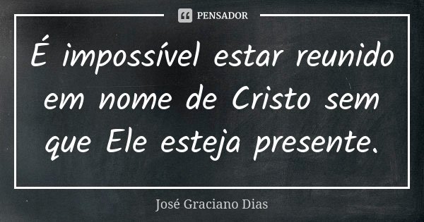 É impossível estar reunido em nome de Cristo sem que Ele esteja presente.... Frase de José Graciano Dias.