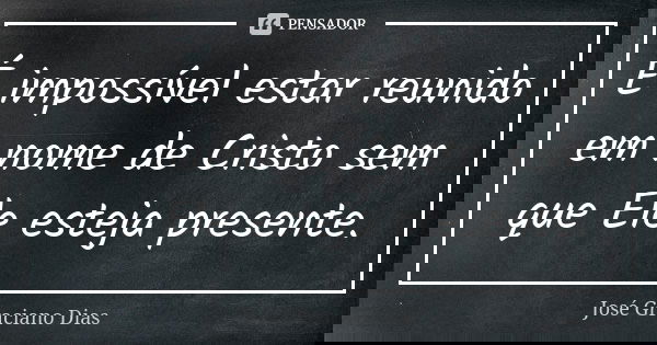 É impossível estar reunido em nome de Cristo sem que Ele esteja presente.... Frase de José Graciano Dias.