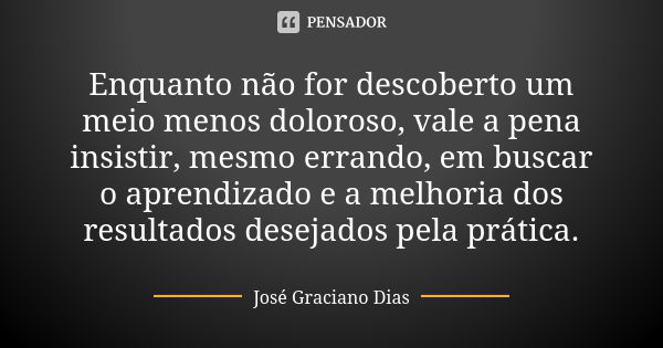 Enquanto não for descoberto um meio menos doloroso, vale a pena insistir, mesmo errando, em buscar o aprendizado e a melhoria dos resultados desejados pela prát... Frase de José Graciano Dias.