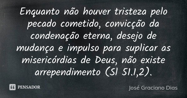 Enquanto não houver tristeza pelo pecado cometido, convicção da condenação eterna, desejo de mudança e impulso para suplicar as misericórdias de Deus, não exist... Frase de José Graciano Dias.