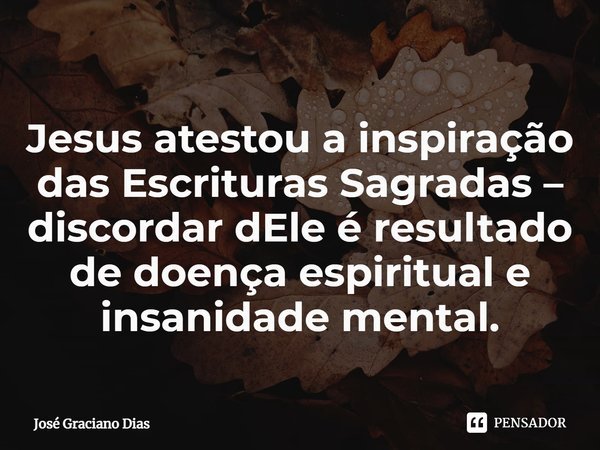 Jesus atestou a inspiração das Escrituras Sagradas – discordar dEle é resultado de doença espiritual e insanidade mental.... Frase de José Graciano Dias.