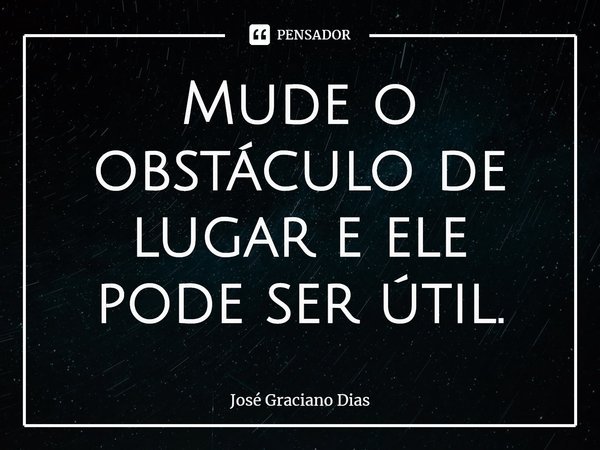Mude o obstáculo de lugar e ele pode ser útil.... Frase de José Graciano Dias.