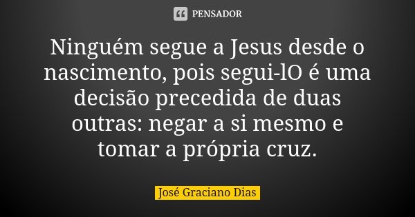 Ninguém segue a Jesus desde o nascimento, pois segui-lO é uma decisão precedida de duas outras: negar a si mesmo e tomar a própria cruz.... Frase de José Graciano Dias.