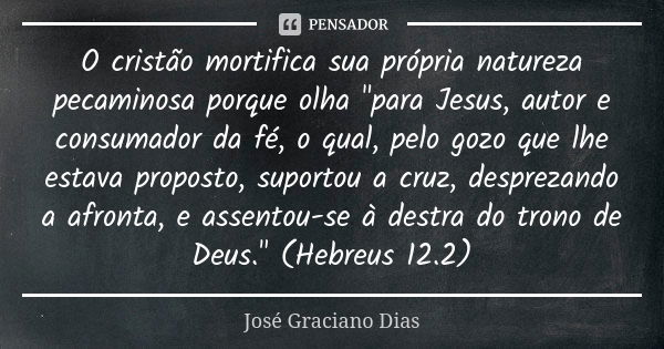 O cristão mortifica sua própria natureza pecaminosa porque olha "para Jesus, autor e consumador da fé, o qual, pelo gozo que lhe estava proposto, suportou ... Frase de José Graciano Dias.