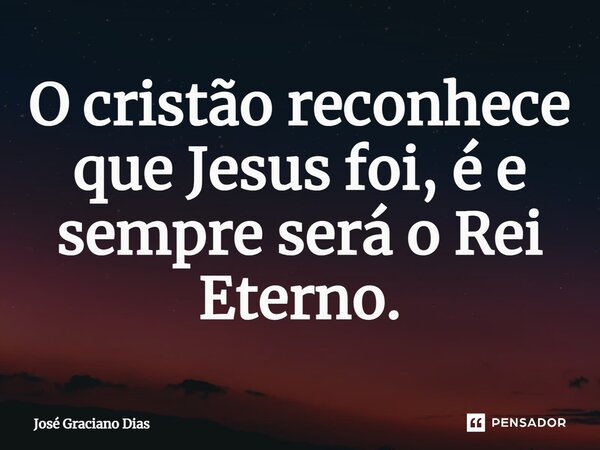 O cristão reconhece que Jesus foi, é e sempre será o Rei Eterno.... Frase de José Graciano Dias.