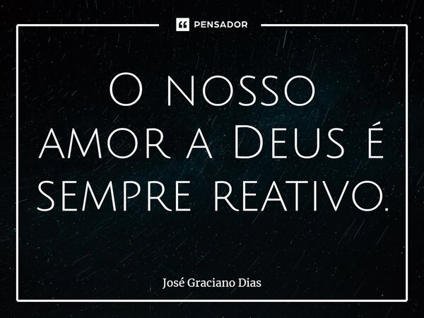 O nosso amor a Deus é sempre reativo.... Frase de José Graciano Dias.