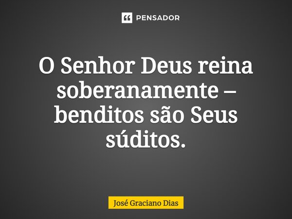 O Senhor Deus reina soberanamente – benditos são Seus súditos.... Frase de José Graciano Dias.