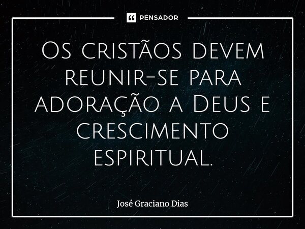 Os cristãos devem reunir-se para adoração a Deus e crescimento espiritual.... Frase de José Graciano Dias.