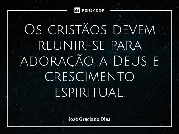 Os cristãos devem reunir-se para adoração a Deus e crescimento espiritual.... Frase de José Graciano Dias.