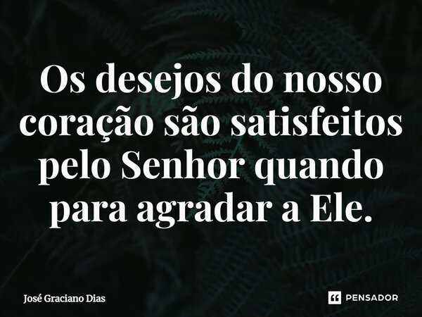 Os desejos do nosso coração são satisfeitos pelo Senhor quando para agradar a Ele.... Frase de José Graciano Dias.