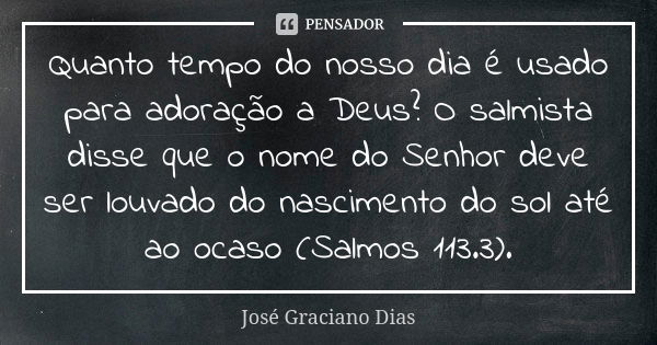 Quanto tempo do nosso dia é usado para adoração a Deus? O salmista disse que o nome do Senhor deve ser louvado do nascimento do sol até ao ocaso (Salmos 113.3).... Frase de José Graciano Dias.