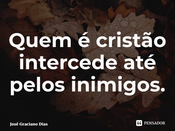 ⁠Quem é cristão intercede até pelos inimigos.... Frase de José Graciano Dias.