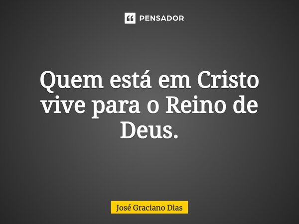 Quem está em Cristo vive para o Reino de Deus.... Frase de José Graciano Dias.