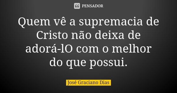 Quem vê a supremacia de Cristo não deixa de adorá-lO com o melhor do que possui.... Frase de José Graciano Dias.