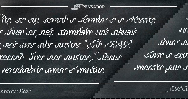 "Ora, se eu, sendo o Senhor e o Mestre, vos lavei os pés, também vós deveis lavar os pés uns dos outros" (Jo 13.14). Com a expressão "uns aos out... Frase de José Graciano Dias.