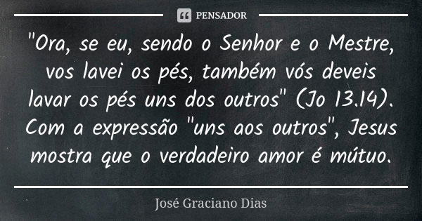 "Ora, se eu, sendo o Senhor e o Mestre, vos lavei os pés, também vós deveis lavar os pés uns dos outros" (Jo 13.14). Com a expressão "uns aos out... Frase de José Graciano Dias.