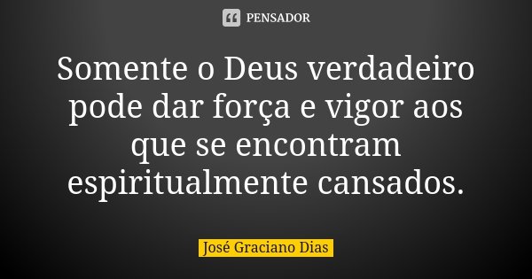 Somente o Deus verdadeiro pode dar força e vigor aos que se encontram espiritualmente cansados.... Frase de José Graciano Dias.
