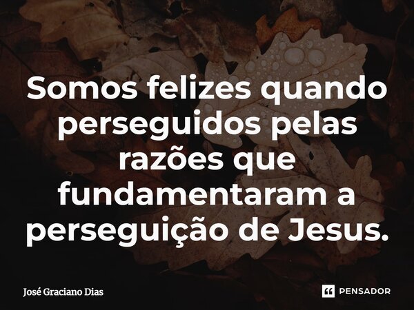 Somos felizes quando perseguidos pelas razões que fundamentaram a perseguição de Jesus.... Frase de José Graciano Dias.