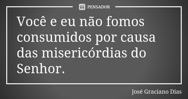 Você e eu não fomos consumidos por causa das misericórdias do Senhor.... Frase de José Graciano Dias.