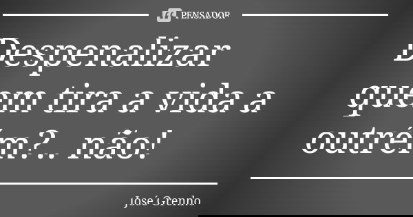 Despenalizar quem tira a vida a outrém?.. não!... Frase de José Grenho.