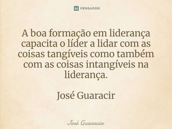 ⁠A boa formação em liderança capacita o líder a lidar com as coisas tangíveis como também com as coisas intangíveis na liderança. José Guaracir... Frase de José Guaracir.