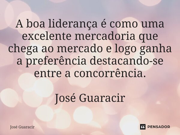 ⁠A boa liderança é como uma excelente mercadoria que chega ao mercado e logo ganha a preferência destacando-se entre a concorrência. José Guaracir... Frase de José Guaracir.