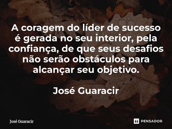 ⁠A coragem do líder de sucesso é gerada no seu interior, pela confiança, de que seus desafios não serão obstáculos para alcançar seu objetivo. José Guaracir... Frase de José Guaracir.