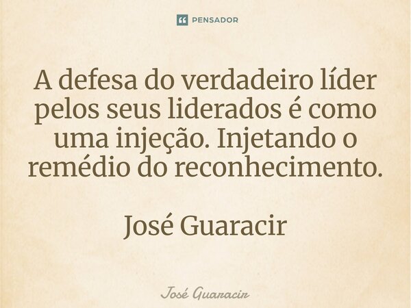 ⁠A defesa do verdadeiro líder pelos seus liderados é como uma injeção. Injetando o remédio do reconhecimento. José Guaracir... Frase de José Guaracir.