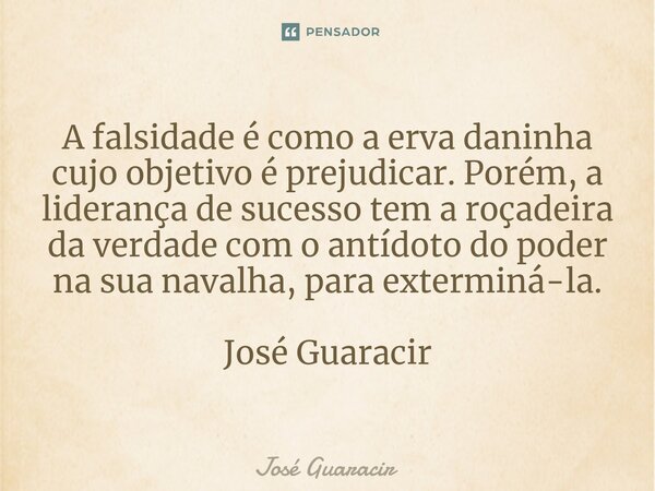 ⁠A falsidade é como a erva daninha cujo objetivo é prejudicar. Porém, a liderança de sucesso tem a roçadeira da verdade com o antídoto do poder na sua navalha, ... Frase de José Guaracir.