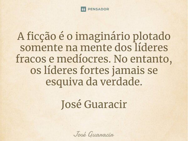 ⁠A ficção é o imaginário plotado somente na mente dos líderes fracos e medíocres. No entanto, os líderes fortes jamais se esquiva da verdade. José Guaracir... Frase de José Guaracir.