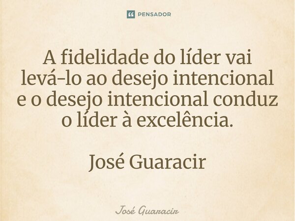 ⁠A fidelidade do líder vai levá-lo ao desejo intencional e o desejo intencional conduz o líder à excelência. José Guaracir... Frase de José Guaracir.