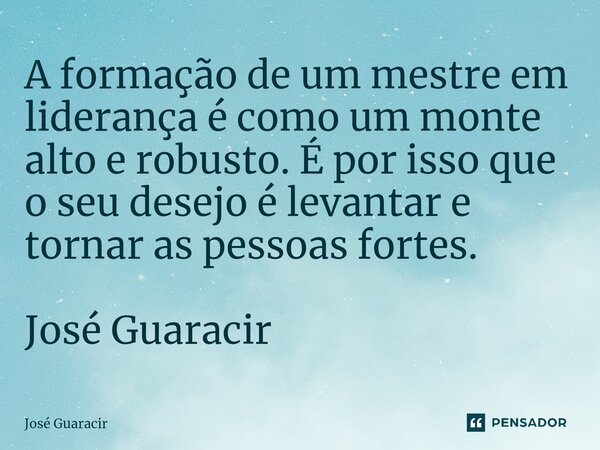 ⁠A formação de um mestre em liderança é como um monte alto e robusto. É por isso que o seu desejo é levantar e tornar as pessoas fortes. José Guaracir... Frase de José Guaracir.