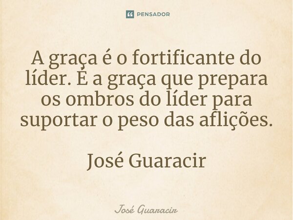 ⁠A graça é o fortificante do líder. É a graça que prepara os ombros do líder para suportar o peso das aflições. José Guaracir... Frase de José Guaracir.