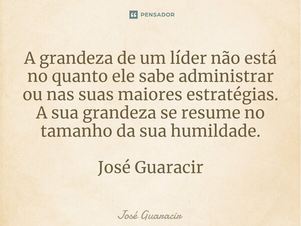 ⁠A grandeza de um líder não está no quanto ele sabe administrar ou nas suas maiores estratégias. A sua grandeza se resume no tamanho da sua humildade. José Guar... Frase de José Guaracir.