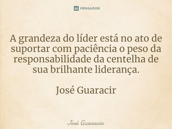 ⁠A grandeza do líder está no ato de suportar com paciência o peso da responsabilidade da centelha de sua brilhante liderança. José Guaracir... Frase de José Guaracir.