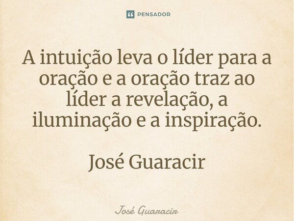 ⁠A intuição leva o líder para a oração e a oração traz ao líder a revelação, a iluminação e a inspiração. José Guaracir... Frase de José Guaracir.