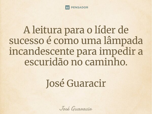 ⁠A leitura para o líder de sucesso é como uma lâmpada incandescente para impedir a escuridão no caminho. José Guaracir... Frase de José Guaracir.