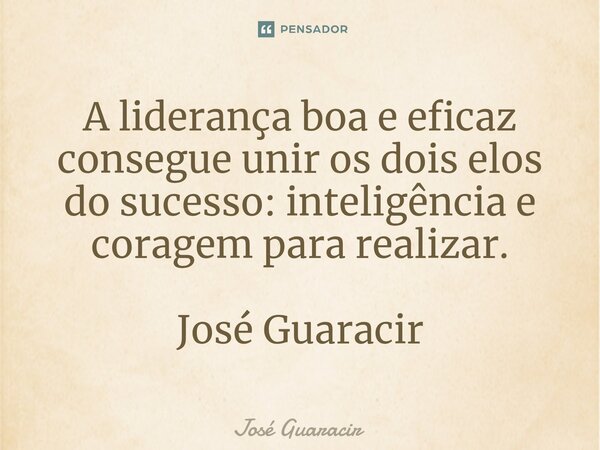 ⁠A liderança boa e eficaz consegue unir os dois elos do sucesso: inteligência e coragem para realizar. José Guaracir... Frase de José Guaracir.