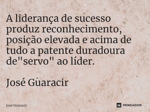 ⁠A liderança de sucesso produz reconhecimento, posição elevada e acima de tudo a patente duradoura de "servo" ao líder. José Guaracir... Frase de José Guaracir.