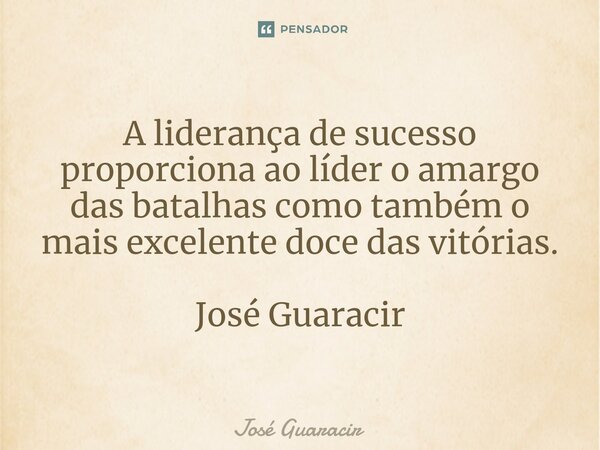 ⁠A liderança de sucesso proporciona ao líder o amargo das batalhas como também o mais excelente doce das vitórias. José Guaracir... Frase de José Guaracir.