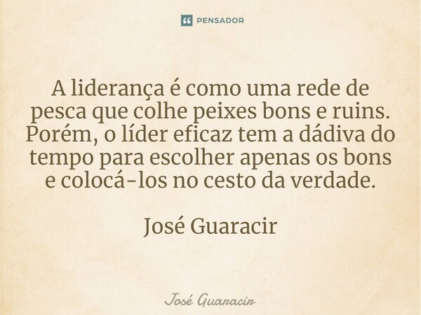 ⁠A liderança é como uma rede de pesca que colhe peixes bons e ruins. Porém, o líder eficaz tem a dádiva do tempo para escolher apenas os bons e colocá-los no ce... Frase de José Guaracir.