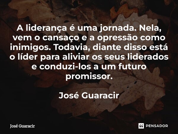 ⁠A liderança é uma jornada. Nela, vem o cansaço e a opressão como inimigos. Todavia, diante disso está o líder para aliviar os seus liderados e conduzi-los a um... Frase de José Guaracir.