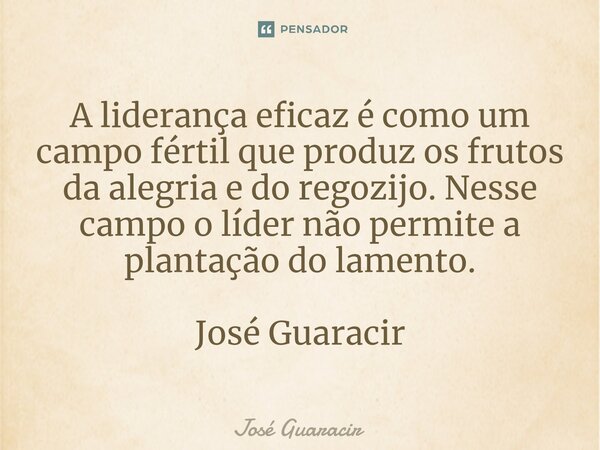 ⁠A liderança eficaz é como um campo fértil que produz os frutos da alegria e do regozijo. Nesse campo o líder não permite a plantação do lamento. José Guaracir... Frase de José Guaracir.