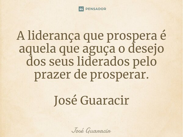 ⁠A liderança que prospera é aquela que aguça o desejo dos seus liderados pelo prazer de prosperar. José Guaracir... Frase de José Guaracir.