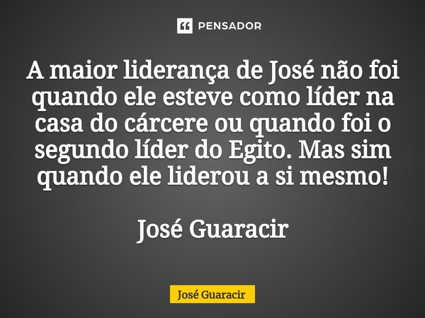 ⁠A maior liderança de José não foi quando ele esteve como líder na casa do cárcere ou quando foi o segundo líder do Egito. Mas sim quando ele liderou a si mesmo... Frase de José Guaracir.