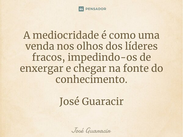 ⁠A mediocridade é como uma venda nos olhos dos líderes fracos, impedindo-os de enxergar e chegar na fonte do conhecimento. José Guaracir... Frase de José Guaracir.