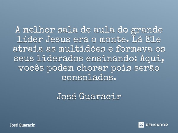 ⁠A melhor sala de aula do grande líder Jesus era o monte. Lá Ele atraia as multidões e formava os seus liderados ensinando: Aqui, vocês podem chorar pois serão ... Frase de José Guaracir.