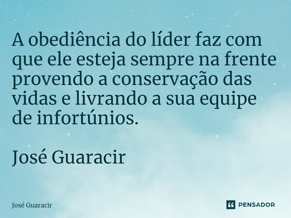 ⁠A obediência do líder faz com que ele esteja sempre na frente provendo a conservação das vidas e livrando a sua equipe de infortúnios. José Guaracir... Frase de José Guaracir.