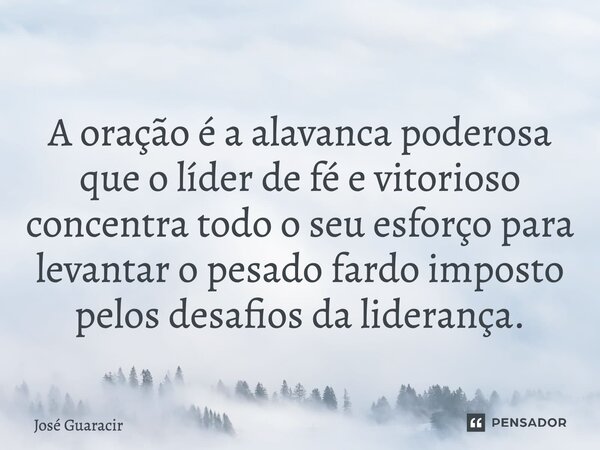 ⁠A oração é a alavanca poderosa que o líder de fé e vitorioso concentra todo o seu esforço para levantar o pesado fardo imposto pelos desafios da liderança.... Frase de José Guaracir.